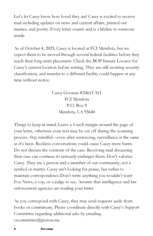 Lets let Casey know how loved they arel Casey is excited to receive mil including updates on news and current affairs, printed out memes, and poetry. Every letter counts and is a lifeline to someone inside. As of October 4, 2025, Casey is located at FCI Mendota, but we expect them to be moved through several federal facilities before they reach their long term placement. Check the BOP Inmate Locator for Casey’s current location before writing, They are still awaiting sccurity dlassification, and transfer to a different facility could happen at any time without nofice. Casey Goonan #24611-511 FCI Mendota P.0.Box 9 Mendota, CA 93640 “Things to keep in mind: Leave a 1-inch margin around the page of your letter, otherwise your text may be cut off during the scanning process. Stay mindful—even after sentencing, surveillance is the same as if’s been. Reckless conversations could cause Casey more harm. Do not discuss the contents of the case. Receiving mail discussing their case can continue to seriously endanger them. Don’t valorize Casey. They are a person and a member of our community, not a symbol or martyr. Casey isn’t looking for praise, but rather to maintain correspondence.Don’t write anything you wouldn’t want Fox News, a cop, or a judge fo see. Assume that intelligence and law enforcement agencies are reading your letter. As you correspond with Cascy, they may send requests aside from books or commissary. Please coordinate directly with Casey’s Support Comittee regarding additional asks by emailing cscommitiee@proton.me s e casey